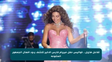 تفاعل هائل.. كواليس حفل ميريام فارس الأخير تكشف ردود أفعال الجمهور المتنوعة